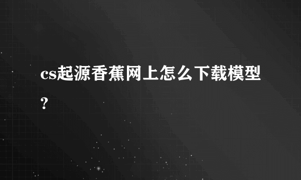 cs起源香蕉网上怎么下载模型?