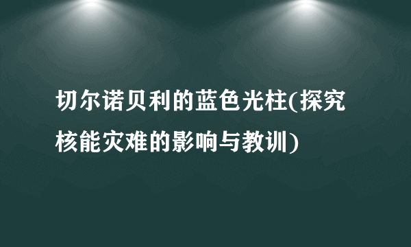 切尔诺贝利的蓝色光柱(探究核能灾难的影响与教训)