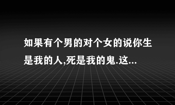 如果有个男的对个女的说你生是我的人,死是我的鬼.这表明什么