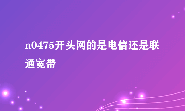 n0475开头网的是电信还是联通宽带