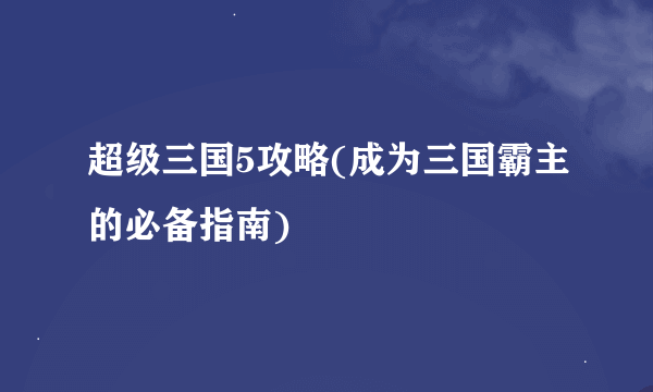 超级三国5攻略(成为三国霸主的必备指南)