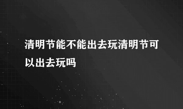 清明节能不能出去玩清明节可以出去玩吗