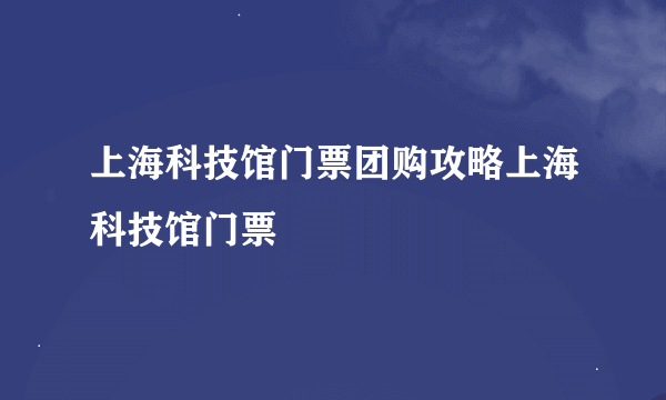 上海科技馆门票团购攻略上海科技馆门票