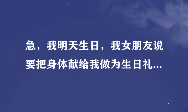 急，我明天生日，我女朋友说要把身体献给我做为生日礼物，我该怎么办，迷茫中，求指点！！