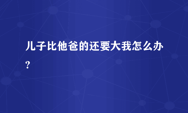 儿子比他爸的还要大我怎么办?