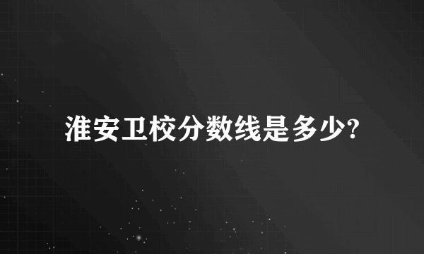 淮安卫校分数线是多少?