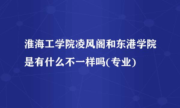 淮海工学院凌风阁和东港学院是有什么不一样吗(专业)