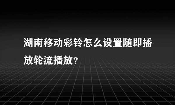 湖南移动彩铃怎么设置随即播放轮流播放？