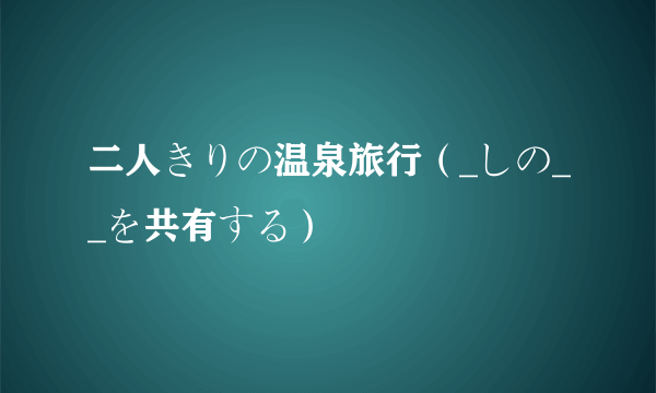 二人きりの温泉旅行（_しの__を共有する）