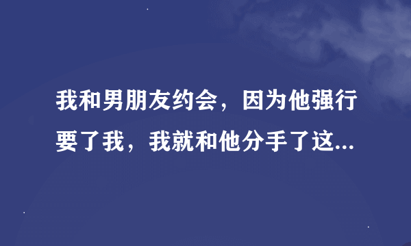 我和男朋友约会，因为他强行要了我，我就和他分手了这样做对吗？