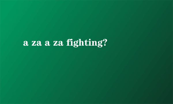 a za a za fighting?