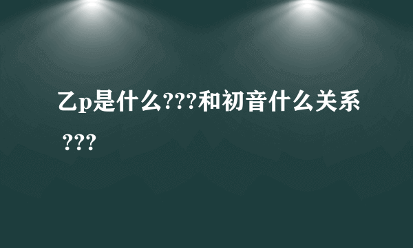 乙p是什么???和初音什么关系 ???