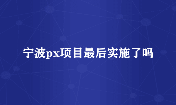 宁波px项目最后实施了吗