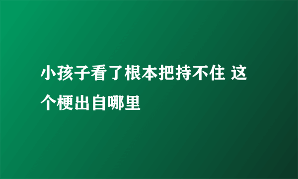 小孩子看了根本把持不住 这个梗出自哪里