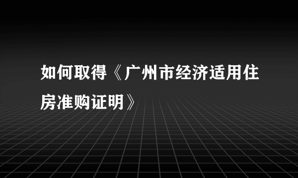 如何取得《广州市经济适用住房准购证明》