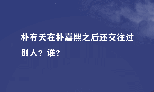 朴有天在朴嘉熙之后还交往过别人？谁？