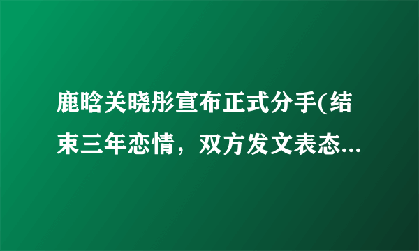 鹿晗关晓彤宣布正式分手(结束三年恋情，双方发文表态感谢曾经相遇)