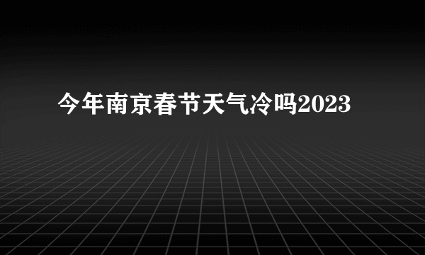 今年南京春节天气冷吗2023