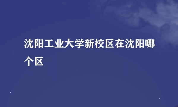 沈阳工业大学新校区在沈阳哪个区