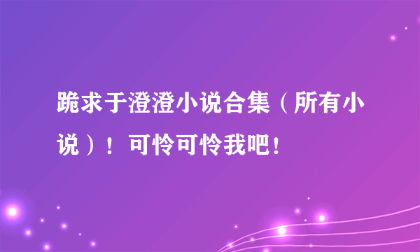 跪求于澄澄小说合集（所有小说）！可怜可怜我吧！