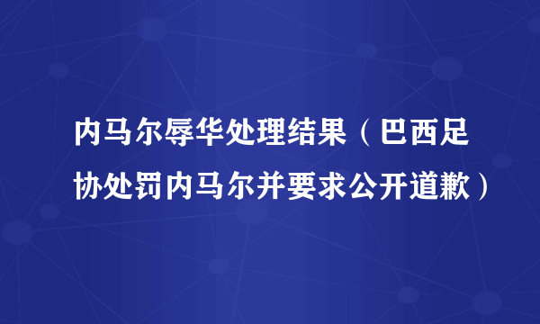 内马尔辱华处理结果（巴西足协处罚内马尔并要求公开道歉）