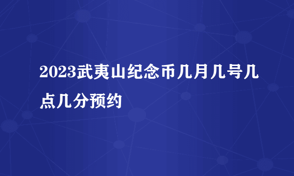 2023武夷山纪念币几月几号几点几分预约