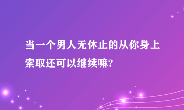 当一个男人无休止的从你身上索取还可以继续嘛?