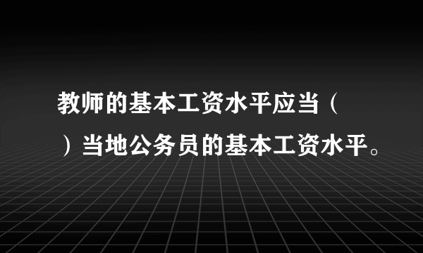 教师的基本工资水平应当（ ）当地公务员的基本工资水平。