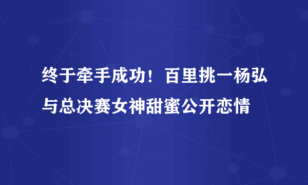 终于牵手成功！百里挑一杨弘与总决赛女神甜蜜公开恋情