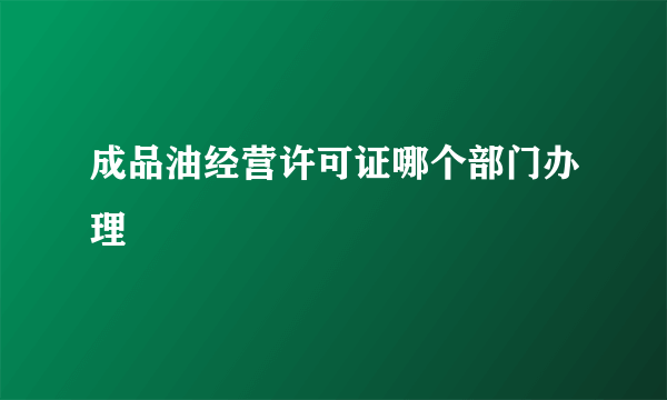 成品油经营许可证哪个部门办理