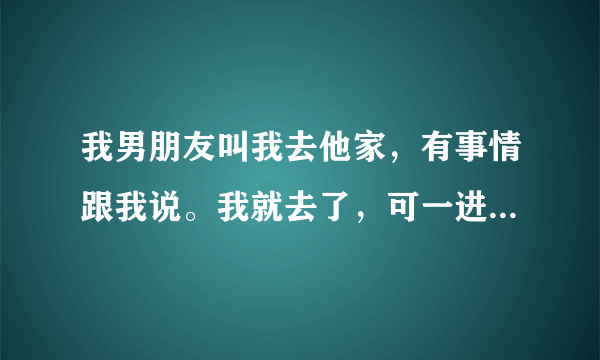 我男朋友叫我去他家，有事情跟我说。我就去了，可一进家门。男朋友就把我抱到他房间。然后就抚摸我。