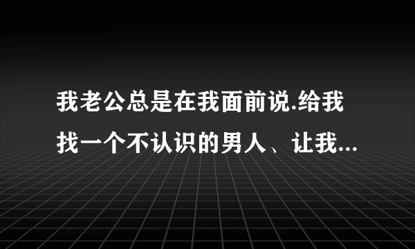 我老公总是在我面前说.给我找一个不认识的男人、让我和他同一次房.他比我大七岁.他说想让我感受一·他