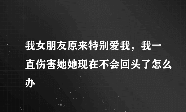 我女朋友原来特别爱我，我一直伤害她她现在不会回头了怎么办