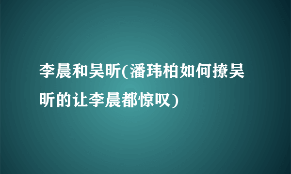 李晨和吴昕(潘玮柏如何撩吴昕的让李晨都惊叹)