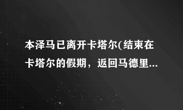 本泽马已离开卡塔尔(结束在卡塔尔的假期，返回马德里训练。)