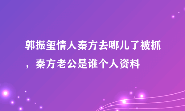 郭振玺情人秦方去哪儿了被抓，秦方老公是谁个人资料