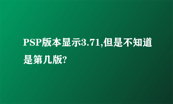 PSP版本显示3.71,但是不知道是第几版?