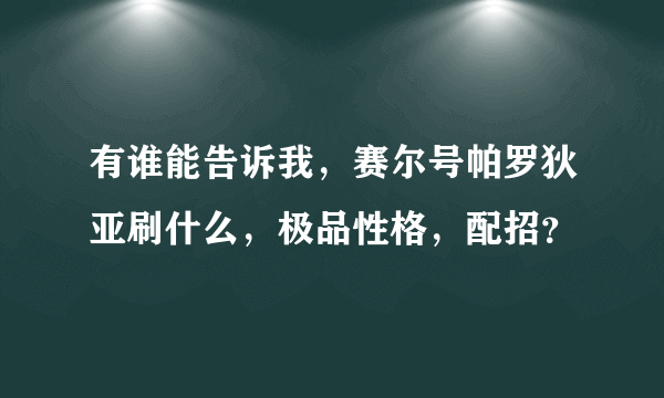 有谁能告诉我，赛尔号帕罗狄亚刷什么，极品性格，配招？