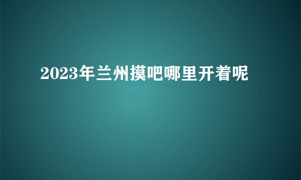 2023年兰州摸吧哪里开着呢