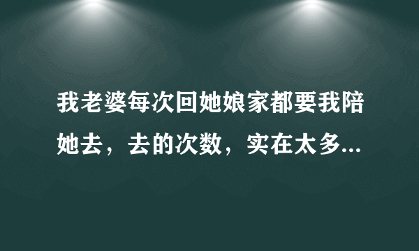 我老婆每次回她娘家都要我陪她去，去的次数，实在太多了。我真的不想再陪我老婆经常一起回她娘家，没陪她