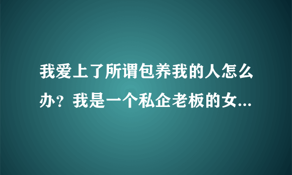 我爱上了所谓包养我的人怎么办？我是一个私企老板的女大学生情人，我上大三认识了一年，他给了我30万，