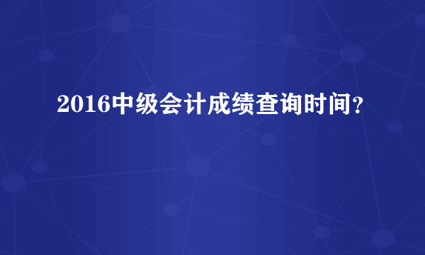 2016中级会计成绩查询时间？