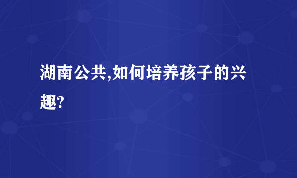 湖南公共,如何培养孩子的兴趣?