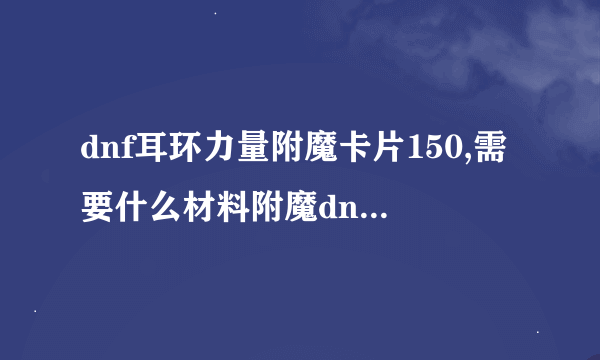 dnf耳环力量附魔卡片150,需要什么材料附魔dnf耳环加150力量叫什么