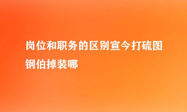 岗位和职务的区别宣今打硫图钢伯掉装哪