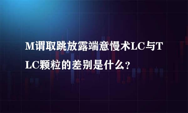 M谓取跳放露端意慢术LC与TLC颗粒的差别是什么？