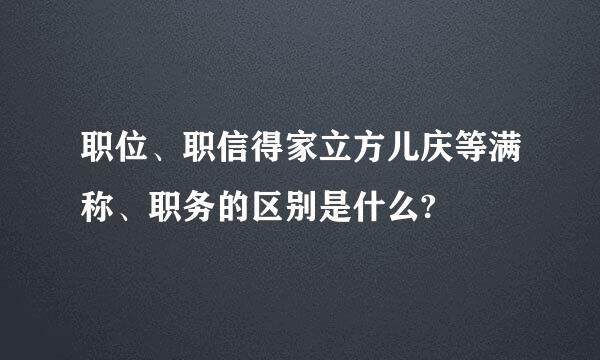 职位、职信得家立方儿庆等满称、职务的区别是什么?