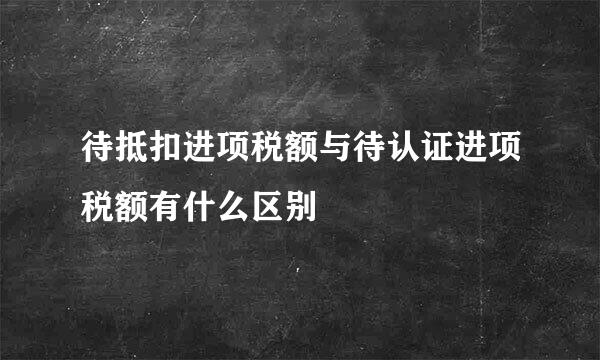 待抵扣进项税额与待认证进项税额有什么区别