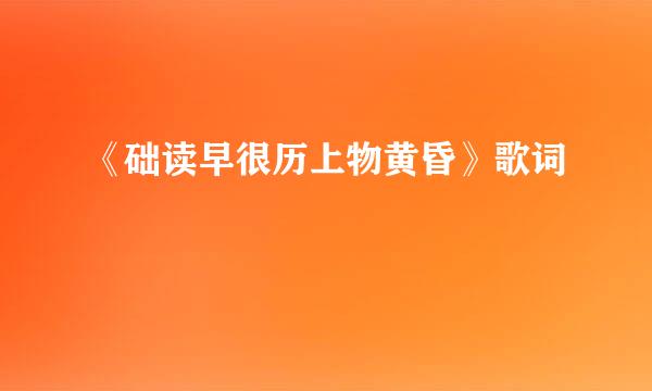 《础读早很历上物黄昏》歌词