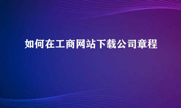 如何在工商网站下载公司章程